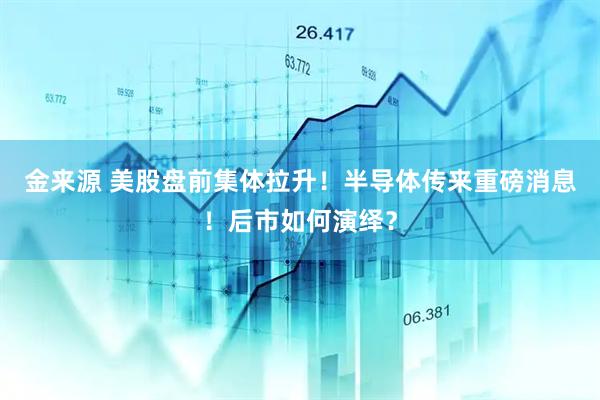 金来源 美股盘前集体拉升！半导体传来重磅消息！后市如何演绎？
