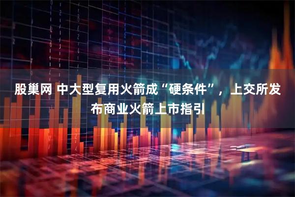 股巢网 中大型复用火箭成“硬条件”，上交所发布商业火箭上市指引