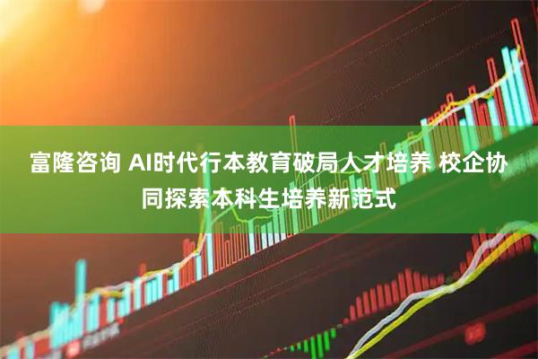 富隆咨询 AI时代行本教育破局人才培养 校企协同探索本科生培养新范式